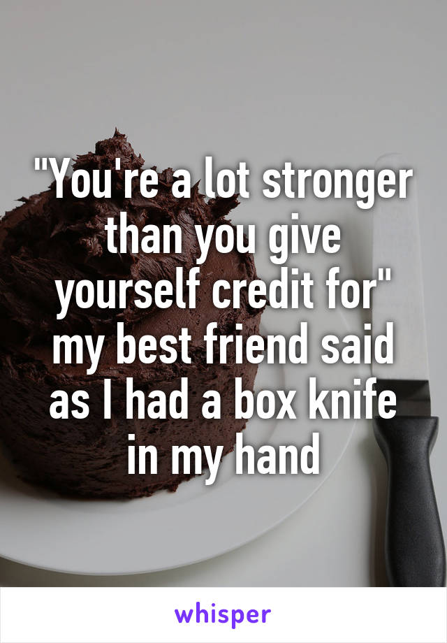 "You're a lot stronger than you give yourself credit for" my best friend said as I had a box knife in my hand