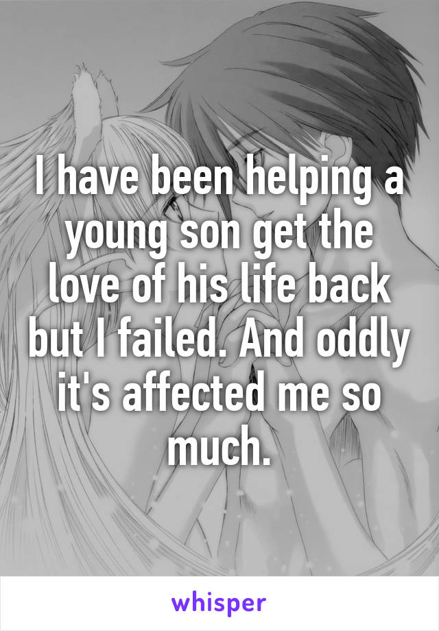 I have been helping a young son get the love of his life back but I failed. And oddly it's affected me so much.