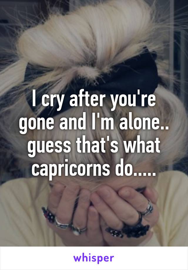 I cry after you're gone and I'm alone.. guess that's what capricorns do.....