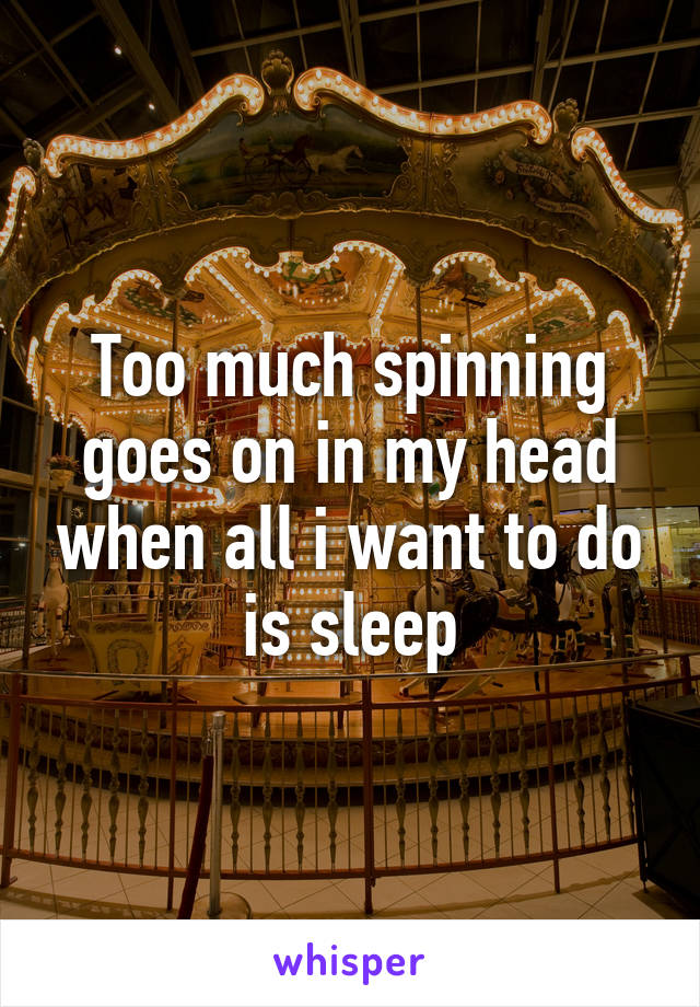 Too much spinning goes on in my head when all i want to do is sleep