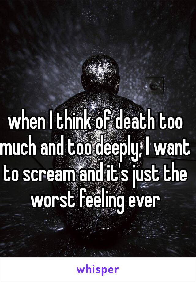 when I think of death too much and too deeply, I want to scream and it's just the worst feeling ever