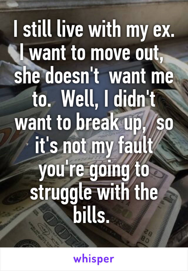I still live with my ex. I want to move out,  she doesn't  want me to.  Well, I didn't want to break up,  so it's not my fault you're going to struggle with the bills. 
