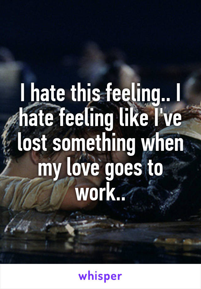 I hate this feeling.. I hate feeling like I've lost something when my love goes to work..