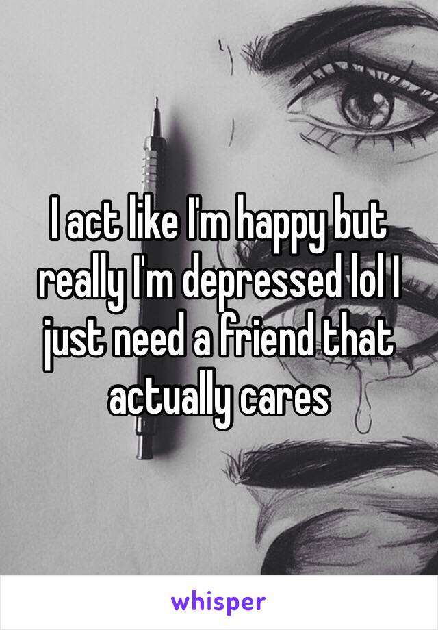 I act like I'm happy but really I'm depressed lol I just need a friend that actually cares