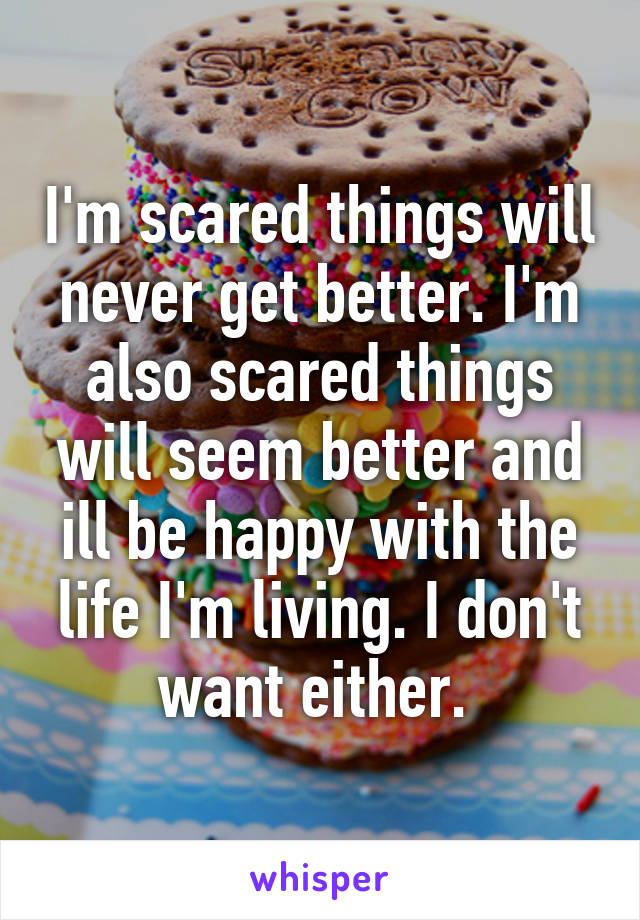 I'm scared things will never get better. I'm also scared things will seem better and ill be happy with the life I'm living. I don't want either. 