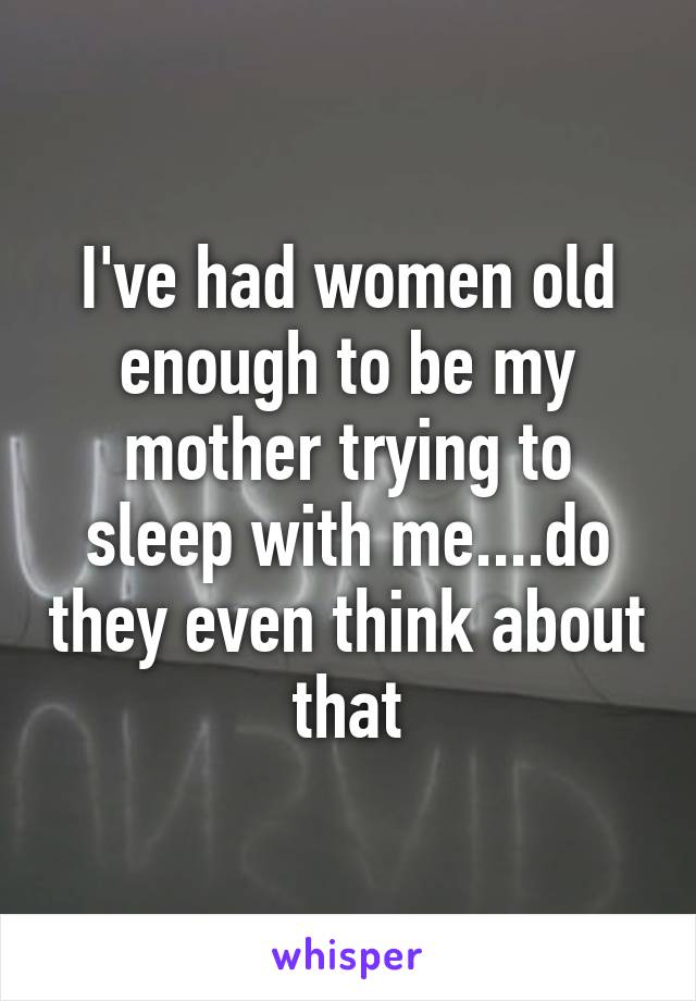 I've had women old enough to be my mother trying to sleep with me....do they even think about that