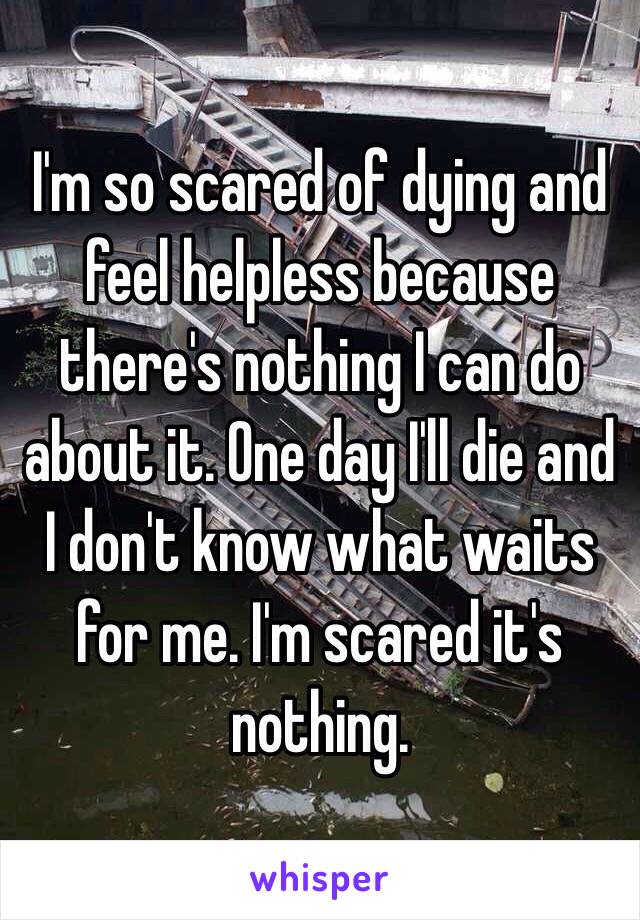 I'm so scared of dying and feel helpless because there's nothing I can do about it. One day I'll die and I don't know what waits for me. I'm scared it's nothing.