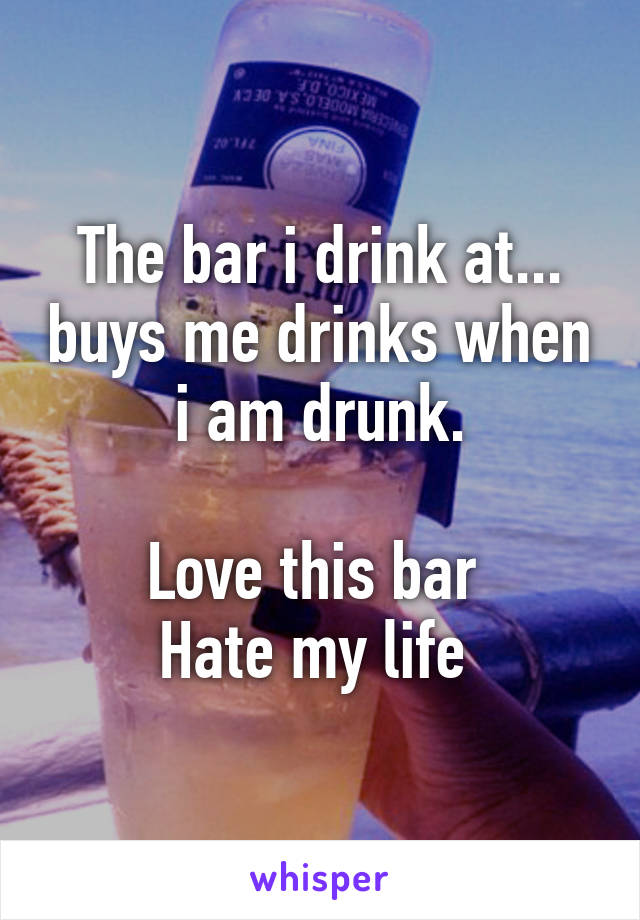 The bar i drink at... buys me drinks when i am drunk.

Love this bar 
Hate my life 