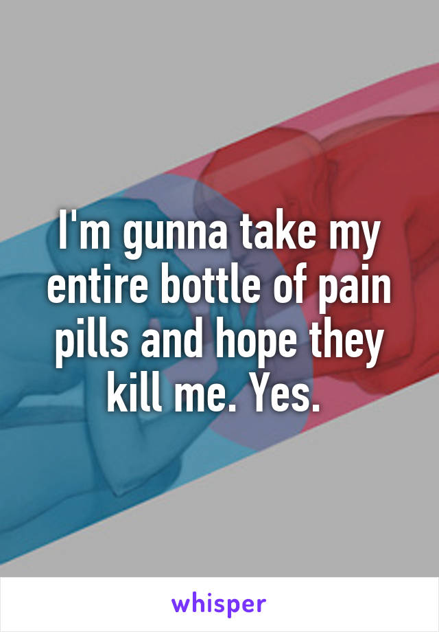 I'm gunna take my entire bottle of pain pills and hope they kill me. Yes. 