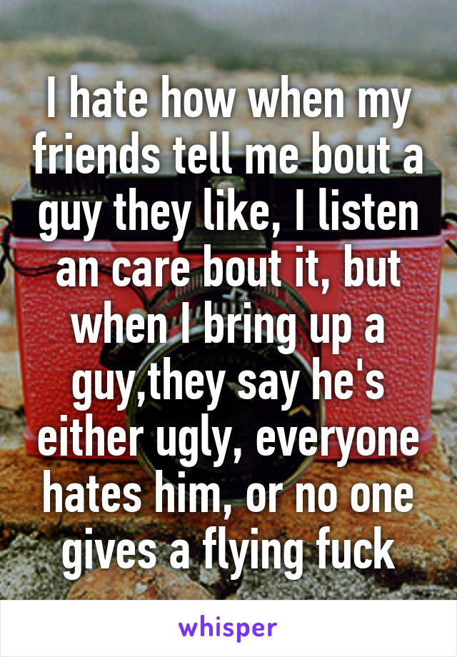 I hate how when my friends tell me bout a guy they like, I listen an care bout it, but when I bring up a guy,they say he's either ugly, everyone hates him, or no one gives a flying fuck