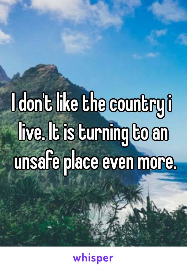 I don't like the country i 
Iive. It is turning to an unsafe place even more.