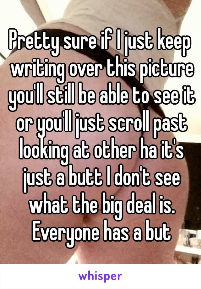 Pretty sure if I just keep writing over this picture you'll still be able to see it or you'll just scroll past looking at other ha it's just a butt I don't see what the big deal is. Everyone has a but