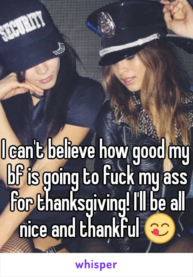 I can't believe how good my bf is going to fuck my ass for thanksgiving! I'll be all nice and thankful 😋