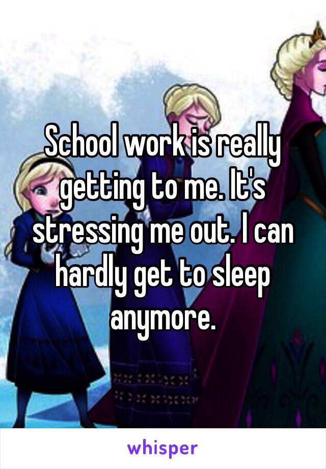 School work is really getting to me. It's stressing me out. I can hardly get to sleep anymore.