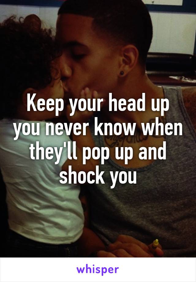 Keep your head up you never know when they'll pop up and shock you