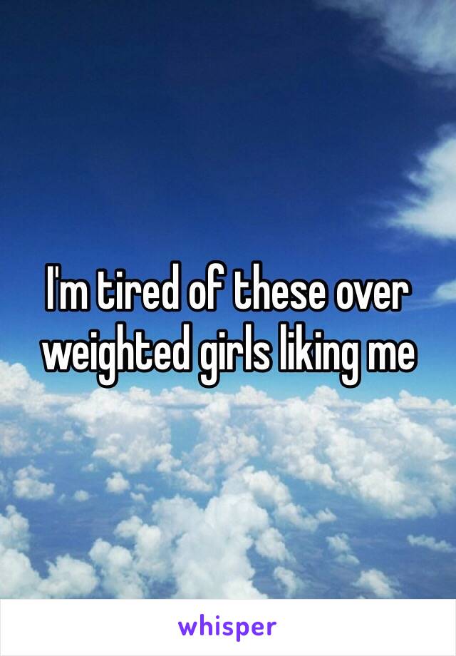 I'm tired of these over weighted girls liking me