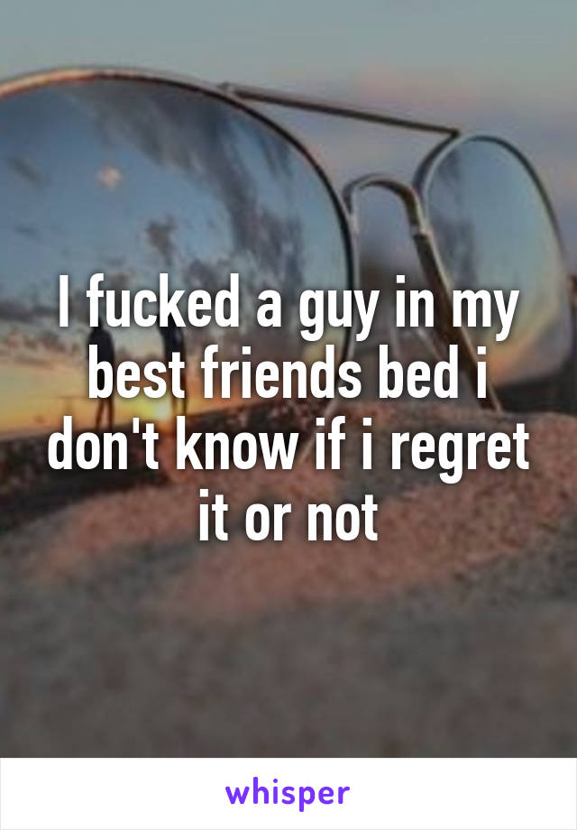 I fucked a guy in my best friends bed i don't know if i regret it or not