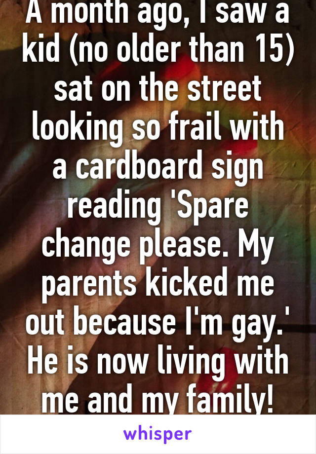 A month ago, I saw a kid (no older than 15) sat on the street looking so frail with a cardboard sign reading 'Spare change please. My parents kicked me out because I'm gay.' He is now living with me and my family! We're going to adopt!