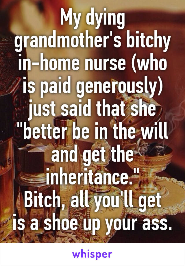 My dying grandmother's bitchy in-home nurse (who is paid generously) just said that she "better be in the will and get the inheritance."
Bitch, all you'll get is a shoe up your ass. 