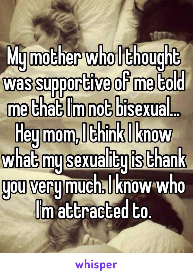 My mother who I thought was supportive of me told me that I'm not bisexual... Hey mom, I think I know what my sexuality is thank you very much. I know who I'm attracted to. 