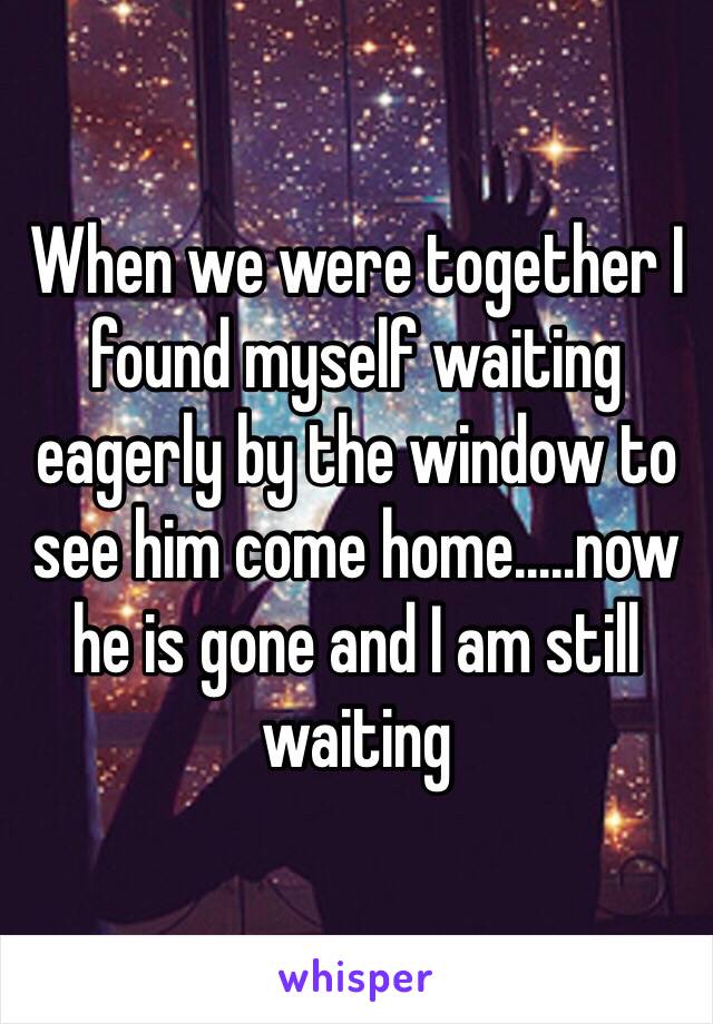 When we were together I found myself waiting eagerly by the window to see him come home.....now he is gone and I am still waiting 