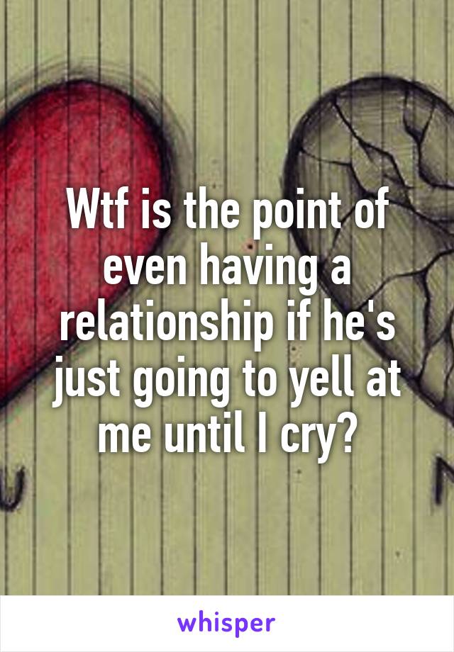 Wtf is the point of even having a relationship if he's just going to yell at me until I cry?