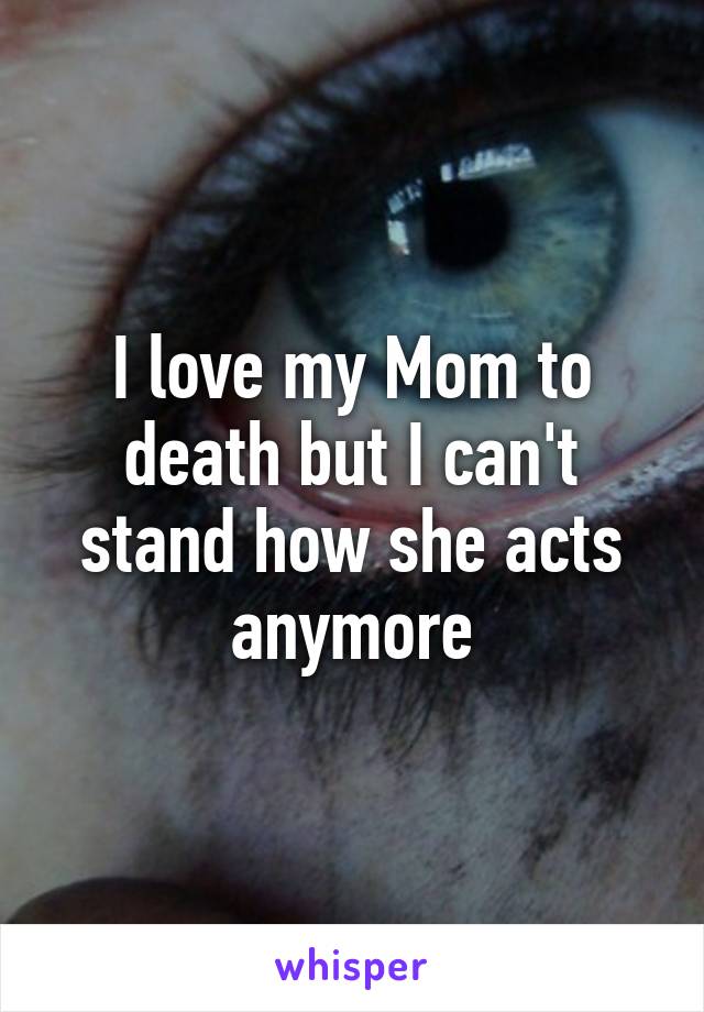 I love my Mom to death but I can't stand how she acts anymore