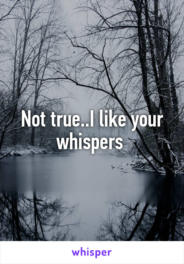 Not true..I like your whispers 