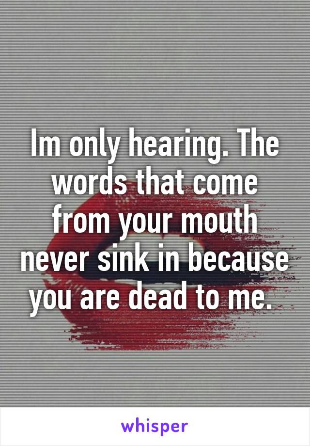 Im only hearing. The words that come from your mouth never sink in because you are dead to me. 