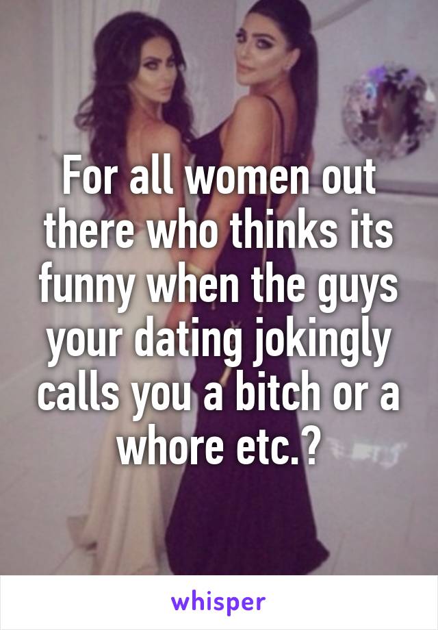 For all women out there who thinks its funny when the guys your dating jokingly calls you a bitch or a whore etc.?