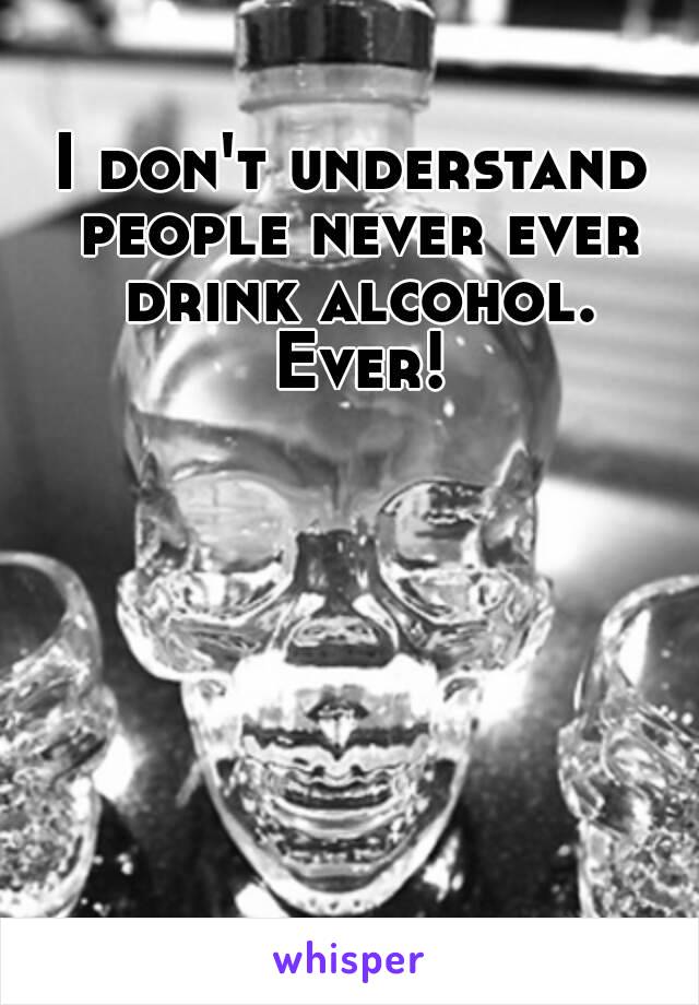 I don't understand people never ever drink alcohol. Ever!