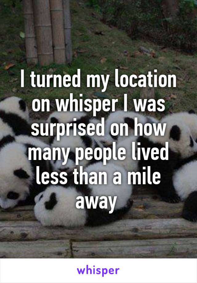 I turned my location on whisper I was surprised on how many people lived less than a mile away 