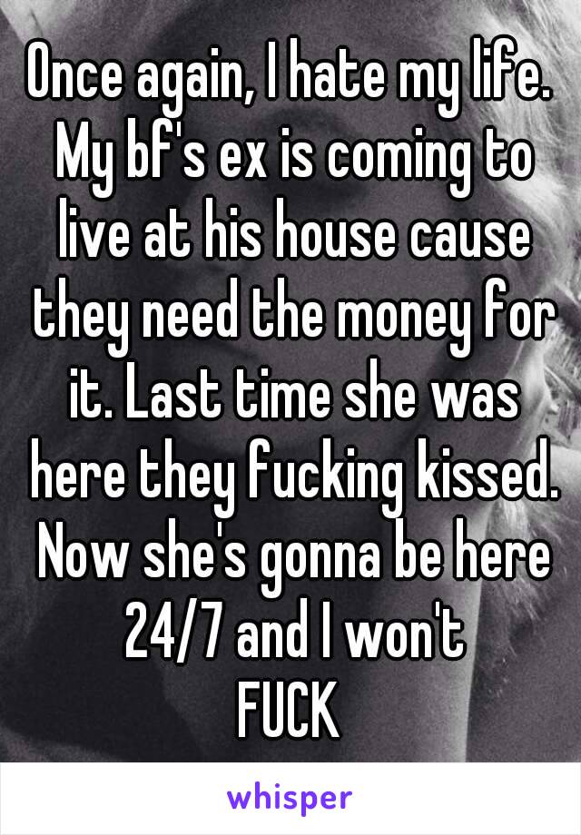 Once again, I hate my life. My bf's ex is coming to live at his house cause they need the money for it. Last time she was here they fucking kissed. Now she's gonna be here 24/7 and I won't
FUCK