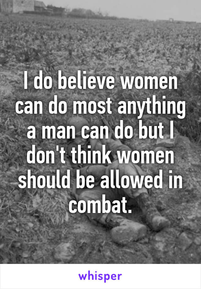 I do believe women can do most anything a man can do but I don't think women should be allowed in combat.