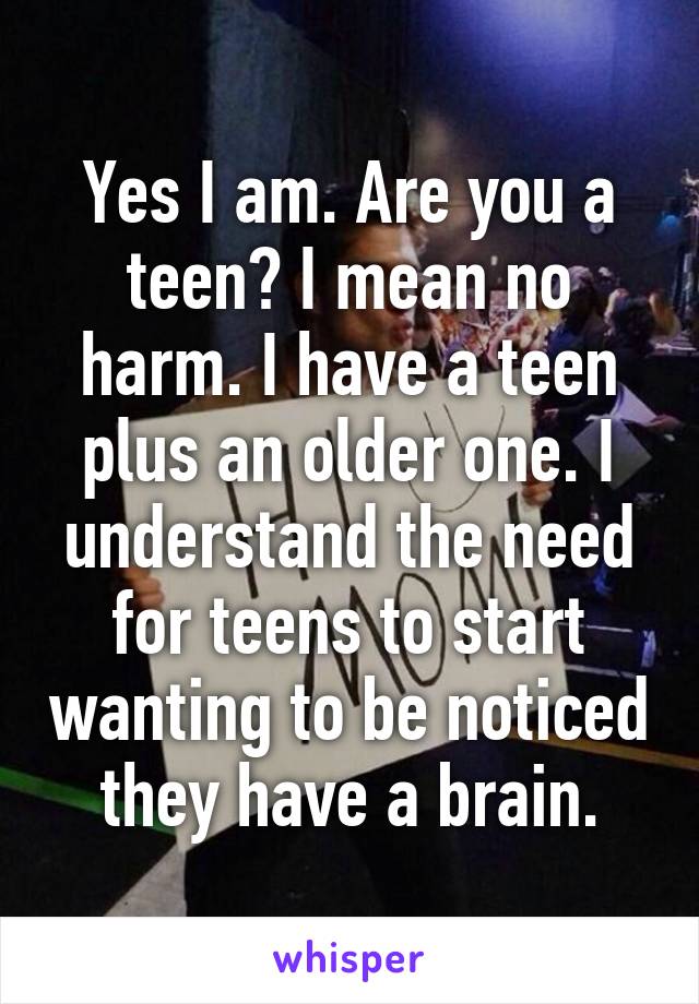 Yes I am. Are you a teen? I mean no harm. I have a teen plus an older one. I understand the need for teens to start wanting to be noticed they have a brain.