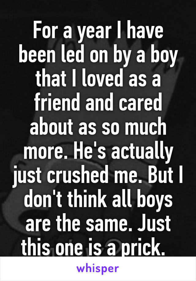 For a year I have been led on by a boy that I loved as a friend and cared about as so much more. He's actually just crushed me. But I don't think all boys are the same. Just this one is a prick.  