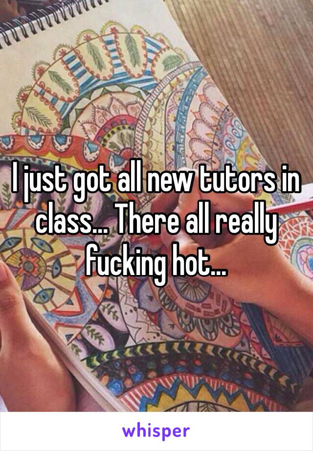 I just got all new tutors in class... There all really fucking hot...