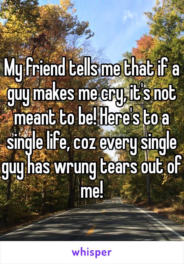 My friend tells me that if a guy makes me cry, it's not meant to be! Here's to a single life, coz every single guy has wrung tears out of me!