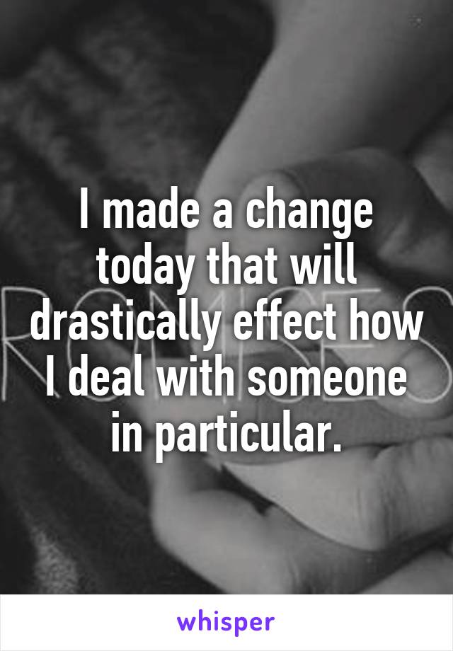 I made a change today that will drastically effect how I deal with someone in particular.