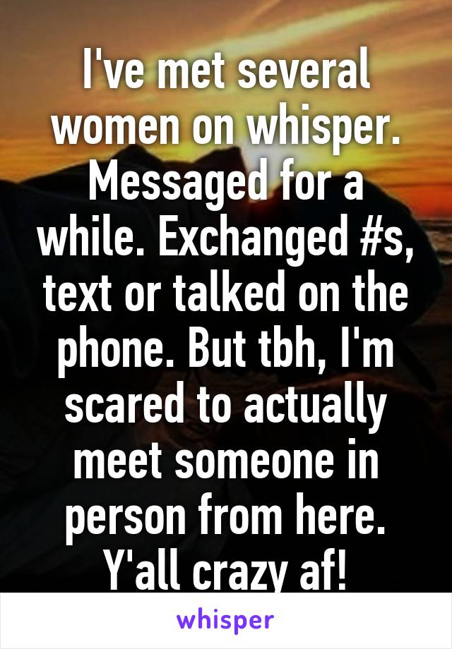 I've met several women on whisper. Messaged for a while. Exchanged #s, text or talked on the phone. But tbh, I'm scared to actually meet someone in person from here. Y'all crazy af!