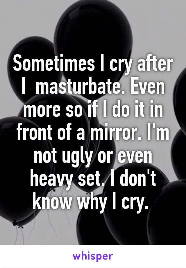 Sometimes I cry after I  masturbate. Even more so if I do it in front of a mirror. I'm not ugly or even heavy set. I don't know why I cry. 
