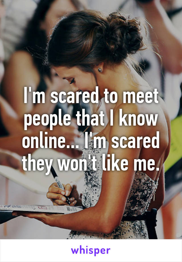 I'm scared to meet people that I know online... I'm scared they won't like me.