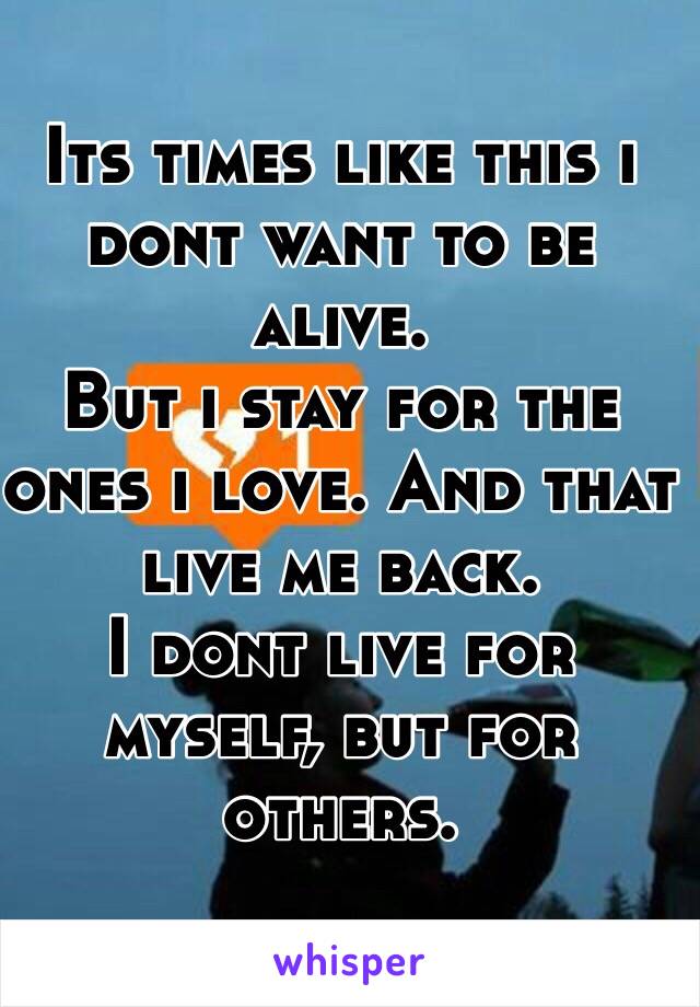 Its times like this i dont want to be alive.
But i stay for the ones i love. And that live me back. 
I dont live for myself, but for others.
