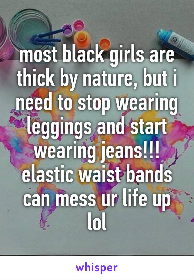 most black girls are thick by nature, but i need to stop wearing leggings and start wearing jeans!!! elastic waist bands can mess ur life up lol