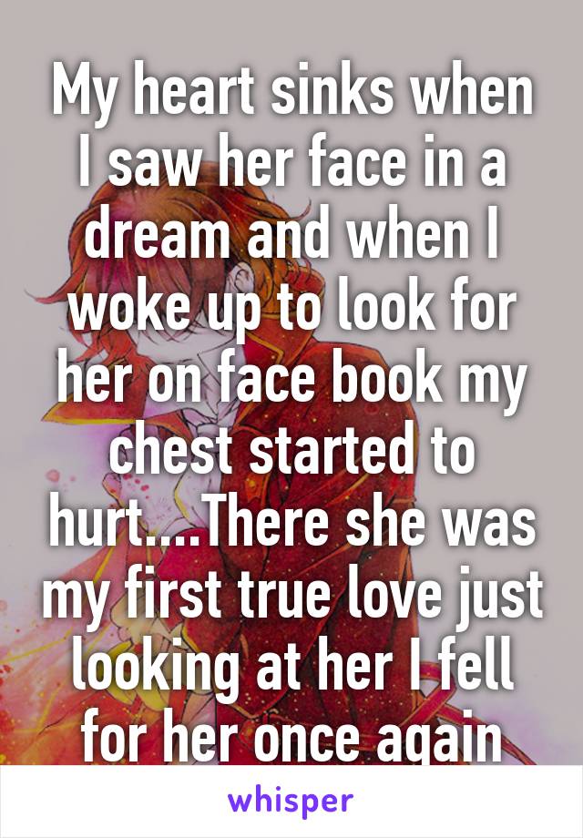 My heart sinks when I saw her face in a dream and when I woke up to look for her on face book my chest started to hurt....There she was my first true love just looking at her I fell for her once again