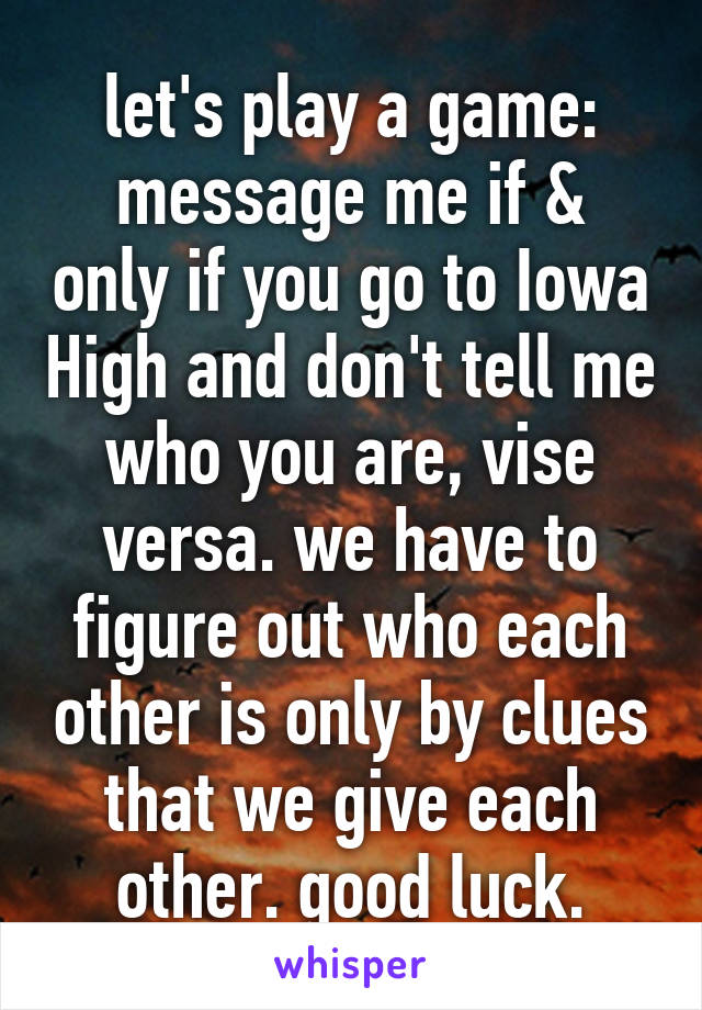 let's play a game:
message me if & only if you go to Iowa High and don't tell me who you are, vise versa. we have to figure out who each other is only by clues that we give each other. good luck.