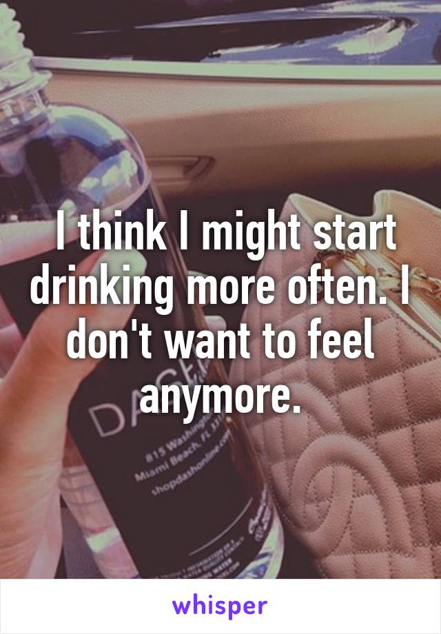  I think I might start drinking more often. I don't want to feel anymore.