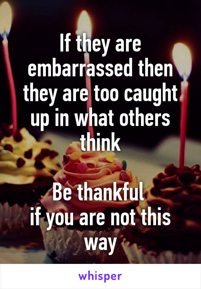 If they are embarrassed then they are too caught up in what others think

Be thankful 
if you are not this way