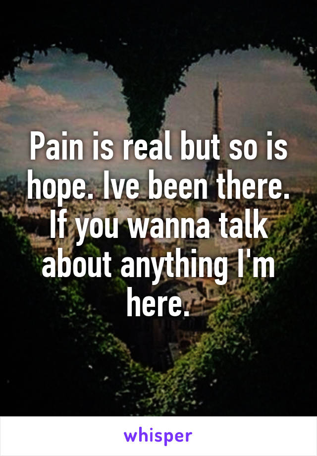 Pain is real but so is hope. Ive been there. If you wanna talk about anything I'm here.