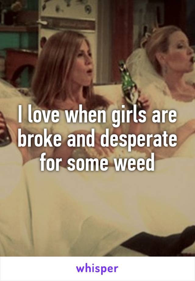 I love when girls are broke and desperate for some weed